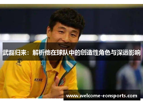 武磊归来：解析他在球队中的创造性角色与深远影响