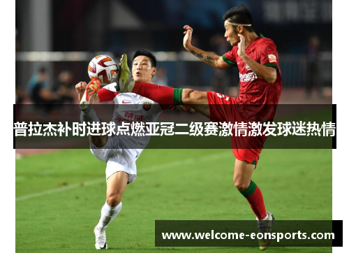 普拉杰补时进球点燃亚冠二级赛激情激发球迷热情