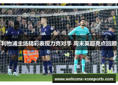 利物浦主场精彩表现力克对手 周末英超亮点回顾