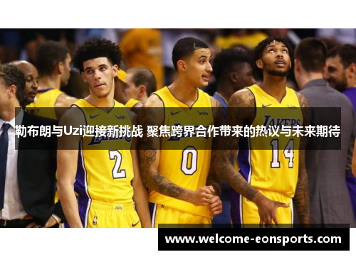勒布朗与Uzi迎接新挑战 聚焦跨界合作带来的热议与未来期待