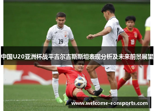 中国U20亚洲杯战平吉尔吉斯斯坦表现分析及未来前景展望