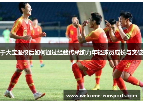 于大宝退役后如何通过经验传承助力年轻球员成长与突破