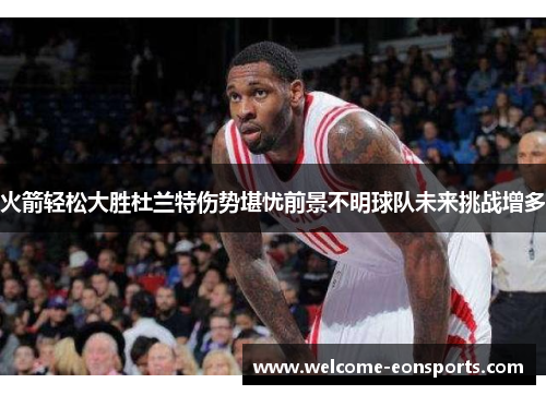 火箭轻松大胜杜兰特伤势堪忧前景不明球队未来挑战增多
