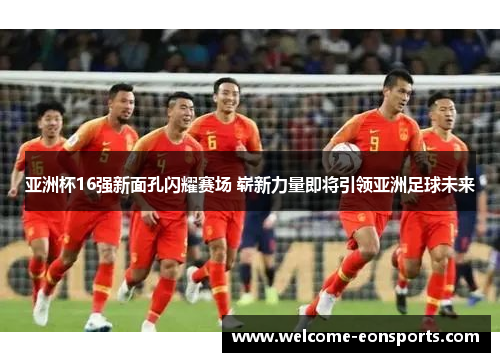 亚洲杯16强新面孔闪耀赛场 崭新力量即将引领亚洲足球未来