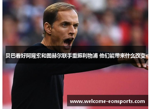 贝巴看好阿隆索和图赫尔联手重振利物浦 他们能带来什么改变