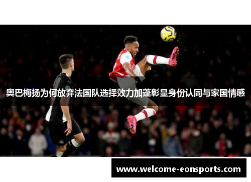 奥巴梅扬为何放弃法国队选择效力加蓬彰显身份认同与家国情感